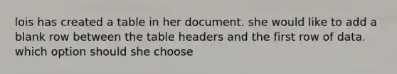 lois has created a table in her document. she would like to add a blank row between the table headers and the first row of data. which option should she choose