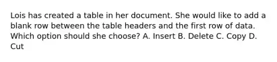 Lois has created a table in her document. She would like to add a blank row between the table headers and the first row of data. Which option should she choose? A. Insert B. Delete C. Copy D. Cut