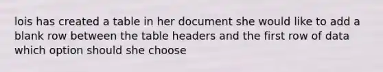 lois has created a table in her document she would like to add a blank row between the table headers and the first row of data which option should she choose