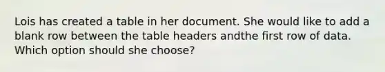 Lois has created a table in her document. She would like to add a blank row between the table headers andthe first row of data. Which option should she choose?