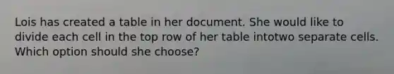 Lois has created a table in her document. She would like to divide each cell in the top row of her table intotwo separate cells. Which option should she choose?