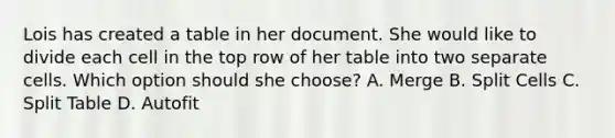 Lois has created a table in her document. She would like to divide each cell in the top row of her table into two separate cells. Which option should she choose? A. Merge B. Split Cells C. Split Table D. Autofit