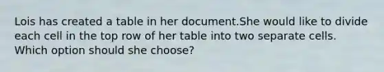 Lois has created a table in her document.She would like to divide each cell in the top row of her table into two separate cells. Which option should she choose?