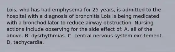 Lois, who has had emphysema for 25 years, is admitted to the hospital with a diagnosis of bronchitis Lois is being medicated with a bronchodilator to reduce airway obstruction. Nursing actions include observing for the side effect of: A. all of the above. B. dysrhythmias. C. central nervous system excitement. D. tachycardia.