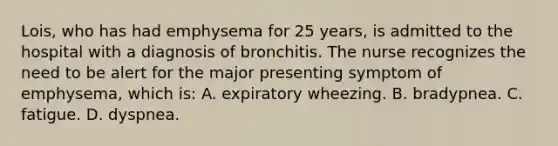 Lois, who has had emphysema for 25 years, is admitted to the hospital with a diagnosis of bronchitis. The nurse recognizes the need to be alert for the major presenting symptom of emphysema, which is: A. expiratory wheezing. B. bradypnea. C. fatigue. D. dyspnea.