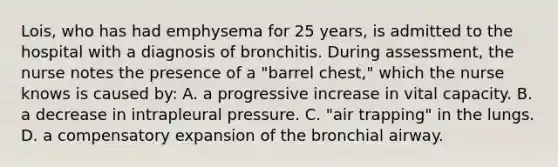 Lois, who has had emphysema for 25 years, is admitted to the hospital with a diagnosis of bronchitis. During assessment, the nurse notes the presence of a "barrel chest," which the nurse knows is caused by: A. a progressive increase in vital capacity. B. a decrease in intrapleural pressure. C. "air trapping" in the lungs. D. a compensatory expansion of the bronchial airway.