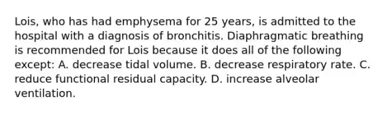 Lois, who has had emphysema for 25 years, is admitted to the hospital with a diagnosis of bronchitis. Diaphragmatic breathing is recommended for Lois because it does all of the following except: A. decrease tidal volume. B. decrease respiratory rate. C. reduce functional residual capacity. D. increase alveolar ventilation.