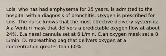 Lois, who has had emphysema for 25 years, is admitted to the hospital with a diagnosis of bronchitis. Oxygen is prescribed for Lois. The nurse knows that the most effective delivery system is: A.a Venturi mask that delivers a predictable oxygen flow at about 24%. B.a nasal cannula set at 6 L/min. C.an oxygen mask set a 8 L/min. D. rebreathing bag that delivers oxygen at a concentration greater than 60%.