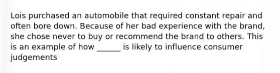 Lois purchased an automobile that required constant repair and often bore down. Because of her bad experience with the brand, she chose never to buy or recommend the brand to others. This is an example of how ______ is likely to influence consumer judgements