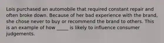 Lois purchased an automobile that required constant repair and often broke down. Because of her bad experience with the brand, she chose never to buy or recommend the brand to others. This is an example of how _____ is likely to influence consumer judgements.