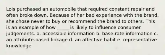 Lois purchased an automobile that required constant repair and often broke down. Because of her bad experience with the brand, she chose never to buy or recommend the brand to others. This is an example of how _____ is likely to influence consumer judgements. a. accessible information b. base-rate information c. an attribute-based linkage d. an affective habit e. representative knowledge