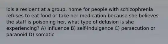 lois a resident at a group, home for people with schizophrenia refuses to eat food or take her medication because she believes the staff is poisoning her. what type of delusion is she experiencing? A) influence B) self-indulgence C) persecution or paranoid D) somatic