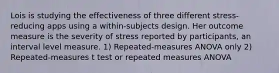 Lois is studying the effectiveness of three different stress-reducing apps using a within-subjects design. Her outcome measure is the severity of stress reported by participants, an interval level measure. 1) Repeated-measures ANOVA only 2) Repeated-measures t test or repeated measures ANOVA