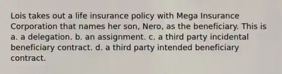 Lois takes out a life insurance policy with Mega Insurance Corporation that names her son, Nero, as the beneficiary. This is a. a delegation. b. an assignment. c. a third party incidental beneficiary contract. d. a third party intended beneficiary contract.