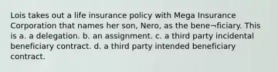 Lois takes out a <a href='https://www.questionai.com/knowledge/kwvuu0uLdT-life-insurance' class='anchor-knowledge'>life insurance</a> policy with Mega Insurance Corporation that names her son, Nero, as the bene¬ficiary. This is a. a delegation. b. an assignment. c. a third party incidental beneficiary contract. d. a third party intended beneficiary contract.