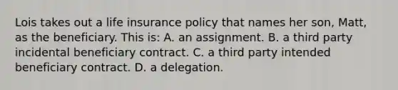 Lois takes out a life insurance policy that names her son, Matt, as the beneficiary. This is: A. an assignment. B. a third party incidental beneficiary contract. C. a third party intended beneficiary contract. D. a delegation.