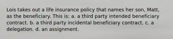 Lois takes out a life insurance policy that names her son, Matt, as the beneficiary. This is: a. a third party intended beneficiary contract. b. a third party incidental beneficiary contract. c. a delegation. d. an assignment.