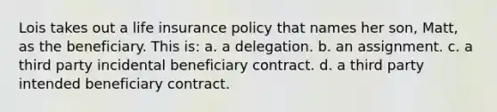 Lois takes out a life insurance policy that names her son, Matt, as the beneficiary. This is: a. a delegation. b. an assignment. c. a third party incidental beneficiary contract. d. a third party intended beneficiary contract.