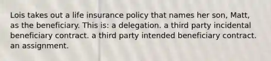 Lois takes out a life insurance policy that names her son, Matt, as the beneficiary. This is: a delegation. a third party incidental beneficiary contract. a third party intended beneficiary contract. an assignment.