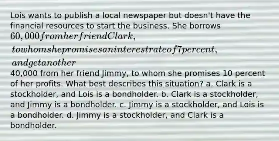 Lois wants to publish a local newspaper but doesn't have the financial resources to start the business. She borrows 60,000 from her friend Clark, to whom she promises an interest rate of 7 percent, and get another40,000 from her friend Jimmy, to whom she promises 10 percent of her profits. What best describes this situation? a. Clark is a stockholder, and Lois is a bondholder. b. Clark is a stockholder, and Jimmy is a bondholder. c. Jimmy is a stockholder, and Lois is a bondholder. d. Jimmy is a stockholder, and Clark is a bondholder.