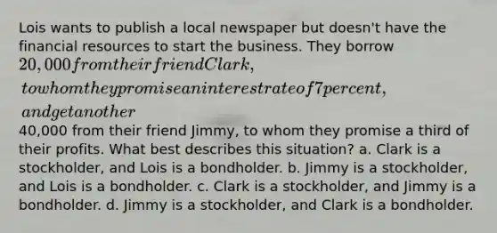 Lois wants to publish a local newspaper but doesn't have the financial resources to start the business. They borrow 20,000 from their friend Clark, to whom they promise an interest rate of 7 percent, and get another40,000 from their friend Jimmy, to whom they promise a third of their profits. What best describes this situation? a. Clark is a stockholder, and Lois is a bondholder. b. Jimmy is a stockholder, and Lois is a bondholder. c. Clark is a stockholder, and Jimmy is a bondholder. d. Jimmy is a stockholder, and Clark is a bondholder.