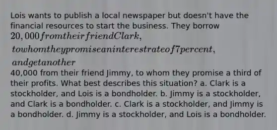 Lois wants to publish a local newspaper but doesn't have the financial resources to start the business. They borrow 20,000 from their friend Clark, to whom they promise an interest rate of 7 percent, and get another40,000 from their friend Jimmy, to whom they promise a third of their profits. What best describes this situation? a. Clark is a stockholder, and Lois is a bondholder. b. Jimmy is a stockholder, and Clark is a bondholder. c. Clark is a stockholder, and Jimmy is a bondholder. d. Jimmy is a stockholder, and Lois is a bondholder.