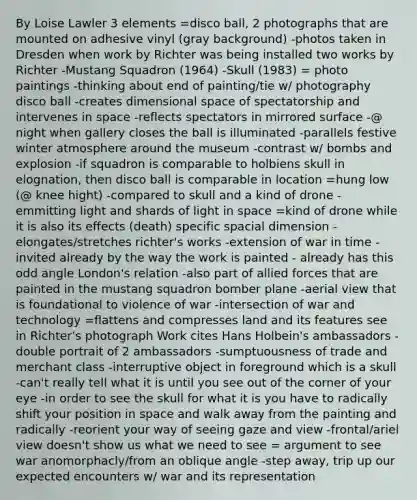 By Loise Lawler 3 elements =disco ball, 2 photographs that are mounted on adhesive vinyl (gray background) -photos taken in Dresden when work by Richter was being installed two works by Richter -Mustang Squadron (1964) -Skull (1983) = photo paintings -thinking about end of painting/tie w/ photography disco ball -creates dimensional space of spectatorship and intervenes in space -reflects spectators in mirrored surface -@ night when gallery closes the ball is illuminated -parallels festive winter atmosphere around the museum -contrast w/ bombs and explosion -if squadron is comparable to holbiens skull in elognation, then disco ball is comparable in location =hung low (@ knee hight) -compared to skull and a kind of drone -emmitting light and shards of light in space =kind of drone while it is also its effects (death) specific spacial dimension -elongates/stretches richter's works -extension of war in time -invited already by the way the work is painted - already has this odd angle London's relation -also part of allied forces that are painted in the mustang squadron bomber plane -aerial view that is foundational to violence of war -intersection of war and technology =flattens and compresses land and its features see in Richter's photograph Work cites Hans Holbein's ambassadors -double portrait of 2 ambassadors -sumptuousness of trade and merchant class -interruptive object in foreground which is a skull -can't really tell what it is until you see out of the corner of your eye -in order to see the skull for what it is you have to radically shift your position in space and walk away from the painting and radically -reorient your way of seeing gaze and view -frontal/ariel view doesn't show us what we need to see = argument to see war anomorphacly/from an oblique angle -step away, trip up our expected encounters w/ war and its representation