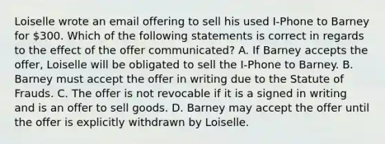 Loiselle wrote an email offering to sell his used I-Phone to Barney for 300. Which of the following statements is correct in regards to the effect of the offer communicated? A. If Barney accepts the offer, Loiselle will be obligated to sell the I-Phone to Barney. B. Barney must accept the offer in writing due to the Statute of Frauds. C. The offer is not revocable if it is a signed in writing and is an offer to sell goods. D. Barney may accept the offer until the offer is explicitly withdrawn by Loiselle.