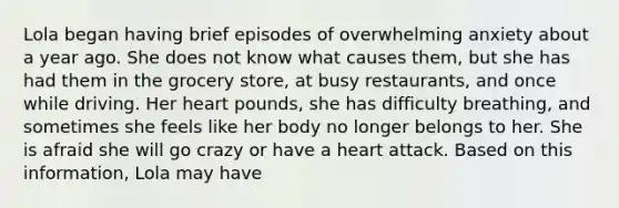 Lola began having brief episodes of overwhelming anxiety about a year ago. She does not know what causes them, but she has had them in the grocery store, at busy restaurants, and once while driving. Her heart pounds, she has difficulty breathing, and sometimes she feels like her body no longer belongs to her. She is afraid she will go crazy or have a heart attack. Based on this information, Lola may have