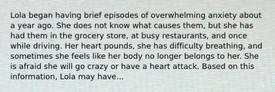 Lola began having brief episodes of overwhelming anxiety about a year ago. She does not know what causes them, but she has had them in the grocery store, at busy restaurants, and once while driving. Her heart pounds, she has difficulty breathing, and sometimes she feels like her body no longer belongs to her. She is afraid she will go crazy or have a heart attack. Based on this information, Lola may have...