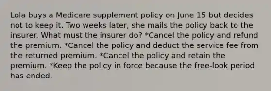 Lola buys a Medicare supplement policy on June 15 but decides not to keep it. Two weeks later, she mails the policy back to the insurer. What must the insurer do? *Cancel the policy and refund the premium. *Cancel the policy and deduct the service fee from the returned premium. *Cancel the policy and retain the premium. *Keep the policy in force because the free-look period has ended.