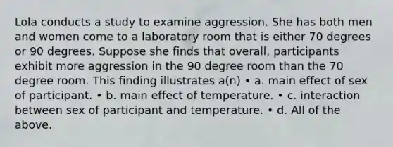 Lola conducts a study to examine aggression. She has both men and women come to a laboratory room that is either 70 degrees or 90 degrees. Suppose she finds that overall, participants exhibit more aggression in the 90 degree room than the 70 degree room. This finding illustrates a(n) • a. main effect of sex of participant. • b. main effect of temperature. • c. interaction between sex of participant and temperature. • d. All of the above.