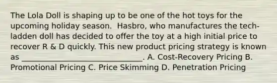 The Lola Doll is shaping up to be one of the hot toys for the upcoming holiday season. ​ Hasbro, who manufactures the​ tech-ladden doll has decided to offer the toy at a high initial price to recover R​ & D quickly. This new product pricing strategy is known as​ _______________________________. A. ​Cost-Recovery Pricing B. Promotional Pricing C. Price Skimming D. Penetration Pricing