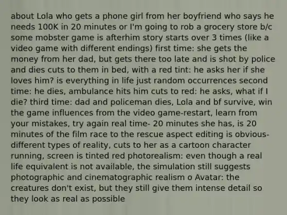 about Lola who gets a phone girl from her boyfriend who says he needs 100K in 20 minutes or I'm going to rob a grocery store b/c some mobster game is afterhim story starts over 3 times (like a video game with different endings) first time: she gets the money from her dad, but gets there too late and is shot by police and dies cuts to them in bed, with a red tint: he asks her if she loves him? is everything in life just random occurrences second time: he dies, ambulance hits him cuts to red: he asks, what if I die? third time: dad and policeman dies, Lola and bf survive, win the game influences from the video game-restart, learn from your mistakes, try again real time- 20 minutes she has, is 20 minutes of the film race to the rescue aspect editing is obvious- different types of reality, cuts to her as a cartoon character running, screen is tinted red photorealism: even though a real life equivalent is not available, the simulation still suggests photographic and cinematographic realism o Avatar: the creatures don't exist, but they still give them intense detail so they look as real as possible