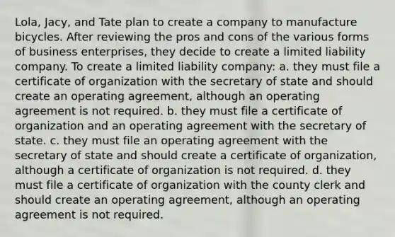 Lola, Jacy, and Tate plan to create a company to manufacture bicycles. After reviewing the pros and cons of the various forms of business enterprises, they decide to create a limited liability company. To create a limited liability company: a. they must file a certificate of organization with the secretary of state and should create an operating agreement, although an operating agreement is not required. b. they must file a certificate of organization and an operating agreement with the secretary of state. c. they must file an operating agreement with the secretary of state and should create a certificate of organization, although a certificate of organization is not required. d. they must file a certificate of organization with the county clerk and should create an operating agreement, although an operating agreement is not required.