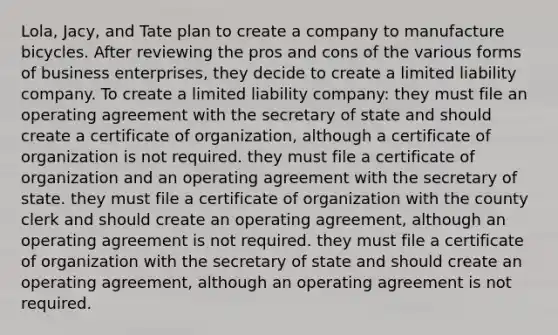Lola, Jacy, and Tate plan to create a company to manufacture bicycles. After reviewing the pros and cons of the various forms of business enterprises, they decide to create a limited liability company. To create a limited liability company: they must file an operating agreement with the secretary of state and should create a certificate of organization, although a certificate of organization is not required. they must file a certificate of organization and an operating agreement with the secretary of state. they must file a certificate of organization with the county clerk and should create an operating agreement, although an operating agreement is not required. they must file a certificate of organization with the secretary of state and should create an operating agreement, although an operating agreement is not required.