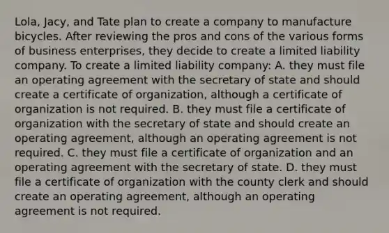 Lola, Jacy, and Tate plan to create a company to manufacture bicycles. After reviewing the pros and cons of the various forms of business enterprises, they decide to create a limited liability company. To create a limited liability company: A. they must file an operating agreement with the secretary of state and should create a certificate of organization, although a certificate of organization is not required. B. they must file a certificate of organization with the secretary of state and should create an operating agreement, although an operating agreement is not required. C. they must file a certificate of organization and an operating agreement with the secretary of state. D. they must file a certificate of organization with the county clerk and should create an operating agreement, although an operating agreement is not required.