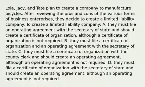 Lola, Jacy, and Tate plan to create a company to manufacture bicycles. After reviewing the pros and cons of the various forms of business enterprises, they decide to create a limited liability company. To create a limited liability company: A. they must file an operating agreement with the secretary of state and should create a certificate of organization, although a certificate of organization is not required. B. they must file a certificate of organization and an operating agreement with the secretary of state. C. they must file a certificate of organization with the county clerk and should create an operating agreement, although an operating agreement is not required. D. they must file a certificate of organization with the secretary of state and should create an operating agreement, although an operating agreement is not required.