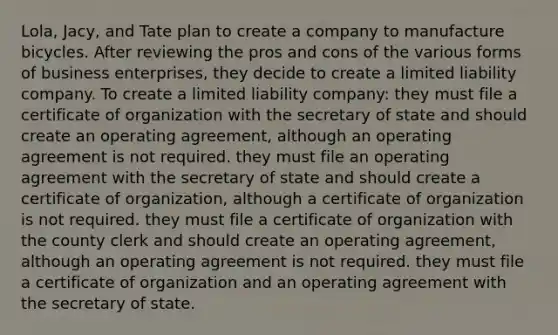 Lola, Jacy, and Tate plan to create a company to manufacture bicycles. After reviewing the pros and cons of the various forms of business enterprises, they decide to create a limited liability company. To create a limited liability company: they must file a certificate of organization with the secretary of state and should create an operating agreement, although an operating agreement is not required. they must file an operating agreement with the secretary of state and should create a certificate of organization, although a certificate of organization is not required. they must file a certificate of organization with the county clerk and should create an operating agreement, although an operating agreement is not required. they must file a certificate of organization and an operating agreement with the secretary of state.
