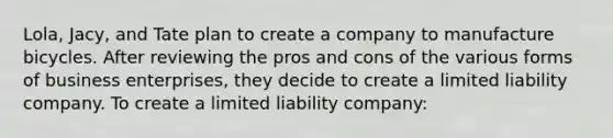 Lola, Jacy, and Tate plan to create a company to manufacture bicycles. After reviewing the pros and cons of the various forms of business enterprises, they decide to create a limited liability company. To create a limited liability company: