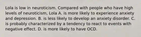 Lola is low in neuroticism. Compared with people who have high levels of neuroticism, Lola A. is more likely to experience anxiety and depression. B. is less likely to develop an anxiety disorder. C. is probably characterized by a tendency to react to events with negative effect. D. is more likely to have OCD.