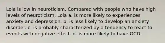 Lola is low in neuroticism. Compared with people who have high levels of neuroticism, Lola a. is more likely to experiences anxiety and depression. b. is less likely to develop an anxiety disorder. c. is probably characterized by a tendency to react to events with negative effect. d. is more likely to have OCD.