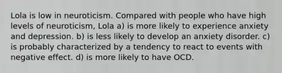 Lola is low in neuroticism. Compared with people who have high levels of neuroticism, Lola a) is more likely to experience anxiety and depression. b) is less likely to develop an anxiety disorder. c) is probably characterized by a tendency to react to events with negative effect. d) is more likely to have OCD.