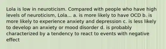 Lola is low in neuroticism. Compared with people who have high levels of neuroticism, Lola... a. is more likely to have OCD b. is more likely to experience anxiety and depression c. is less likely to develop an anxiety or mood disorder d. is probably characterized by a tendency to react to events with negative effect