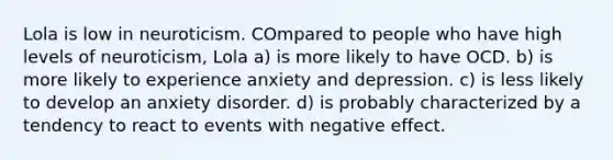 Lola is low in neuroticism. COmpared to people who have high levels of neuroticism, Lola a) is more likely to have OCD. b) is more likely to experience anxiety and depression. c) is less likely to develop an anxiety disorder. d) is probably characterized by a tendency to react to events with negative effect.