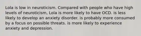 Lola is low in neuroticism. Compared with people who have high levels of neuroticism, Lola is more likely to have OCD. is less likely to develop an anxiety disorder. is probably more consumed by a focus on possible threats. is more likely to experience anxiety and depression.