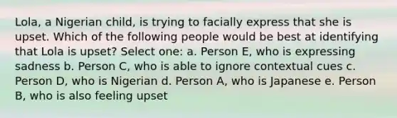 Lola, a Nigerian child, is trying to facially express that she is upset. Which of the following people would be best at identifying that Lola is upset? Select one: a. Person E, who is expressing sadness b. Person C, who is able to ignore contextual cues c. Person D, who is Nigerian d. Person A, who is Japanese e. Person B, who is also feeling upset