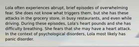 Lola often experiences abrupt, brief episodes of overwhelming fear. She does not know what triggers them, but she has these attacks in the grocery store, in busy restaurants, and even while driving. During these episodes, Lola's heart pounds and she has difficulty breathing. She fears that she may have a heart attack. In the context of psychological disorders, Lola most likely has panic disorder.