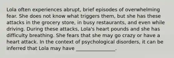 Lola often experiences abrupt, brief episodes of overwhelming fear. She does not know what triggers them, but she has these attacks in the grocery store, in busy restaurants, and even while driving. During these attacks, Lola's heart pounds and she has difficulty breathing. She fears that she may go crazy or have a heart attack. In the context of psychological disorders, it can be inferred that Lola may have ________________.