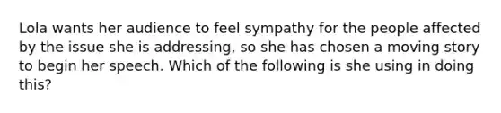 Lola wants her audience to feel sympathy for the people affected by the issue she is addressing, so she has chosen a moving story to begin her speech. Which of the following is she using in doing this?